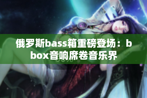 俄罗斯bass箱重磅登场：bbox音响席卷音乐界