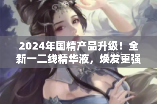 2024年国精产品升级！全新一二线精华液，焕发更强生命力