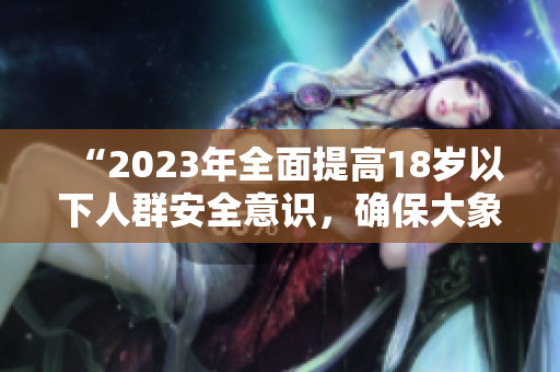 “2023年全面提高18岁以下人群安全意识，确保大象安全”