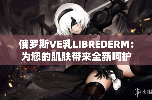 俄罗斯VE乳LIBREDERM：为您的肌肤带来全新呵护