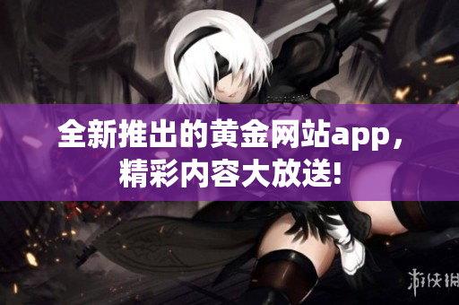 全新推出的黄金网站app，精彩内容大放送!