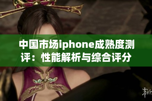 中国市场iphone成熟度测评：性能解析与综合评分