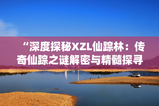 “深度探秘XZL仙踪林：传奇仙踪之谜解密与精髓探寻”