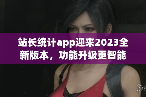 站长统计app迎来2023全新版本，功能升级更智能