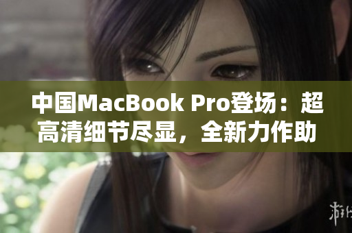 中国MacBook Pro登场：超高清细节尽显，全新力作助力用户创意无限