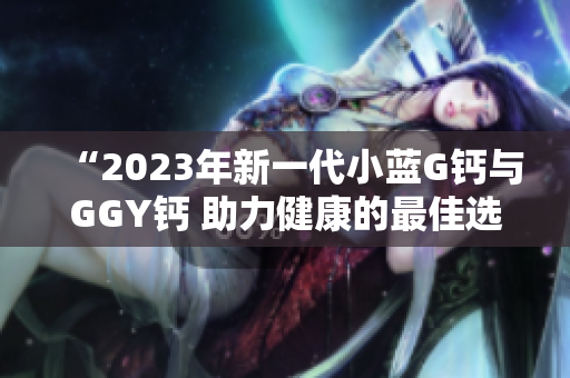 “2023年新一代小蓝G钙与GGY钙 助力健康的最佳选择”