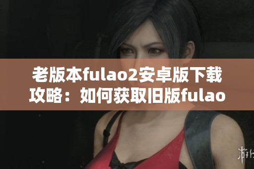 老版本fulao2安卓版下载攻略：如何获取旧版fulao2安卓版？