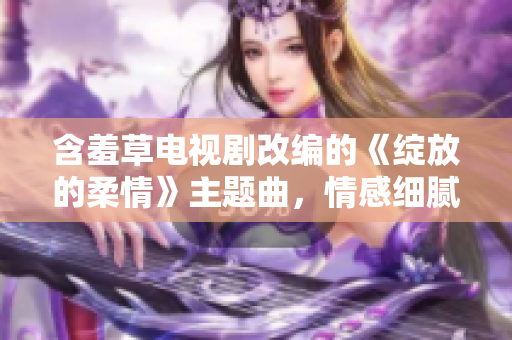 含羞草电视剧改编的《绽放的柔情》主题曲，情感细腻动听，为观众带来别样感受。