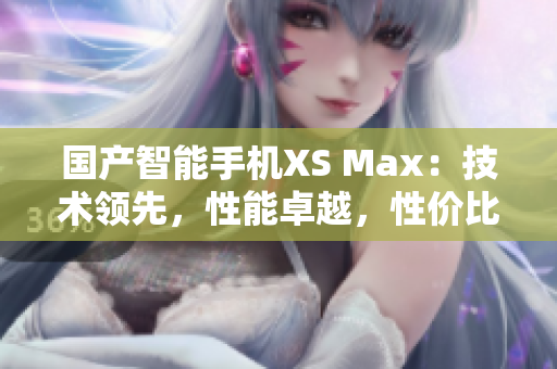 国产智能手机XS Max：技术领先，性能卓越，性价比超高