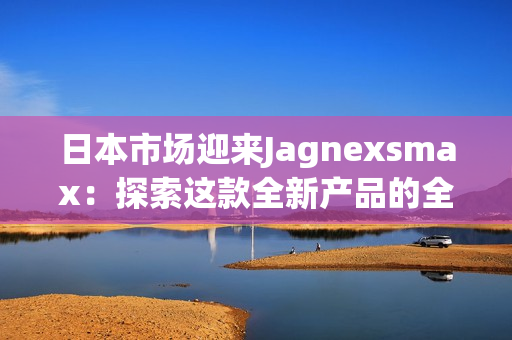 日本市场迎来Jagnexsmax：探索这款全新产品的全面功能和潜力