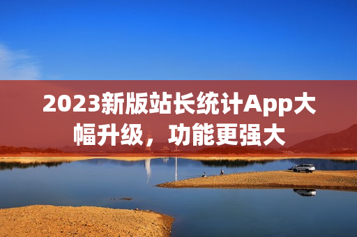 2023新版站长统计App大幅升级，功能更强大