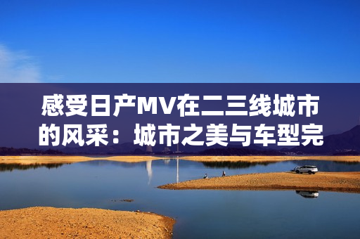 感受日产MV在二三线城市的风采：城市之美与车型完美融合