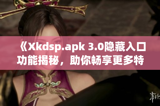 《Xkdsp.apk 3.0隐藏入口功能揭秘，助你畅享更多特色体验》