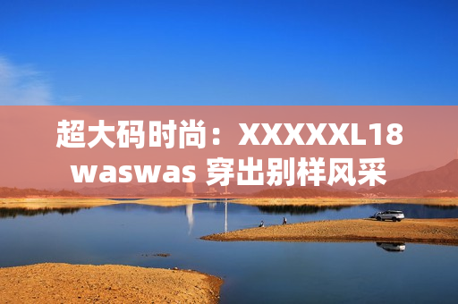 超大码时尚：XXXXXL18waswas 穿出别样风采