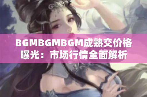 BGMBGMBGM成熟交价格曝光：市场行情全面解析