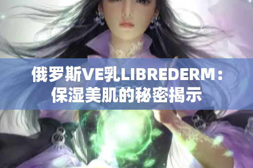 俄罗斯VE乳LIBREDERM：保湿美肌的秘密揭示