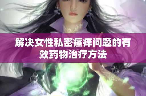 解决女性私密瘙痒问题的有效药物治疗方法