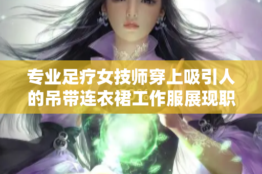 专业足疗女技师穿上吸引人的吊带连衣裙工作服展现职业魅力