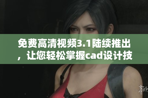 免费高清视频3.1陆续推出，让您轻松掌握cad设计技巧