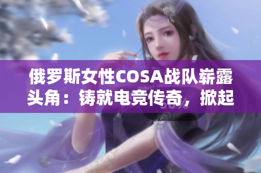 俄罗斯女性COSA战队崭露头角：铸就电竞传奇，掀起国际赛场热潮