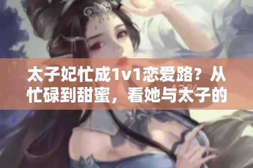 太子妃忙成1v1恋爱路？从忙碌到甜蜜，看她与太子的独家爱情