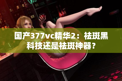 国产377vc精华2：祛斑黑科技还是祛斑神器？