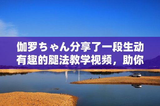 伽罗ちゃん分享了一段生动有趣的腿法教学视频，助你掌握专业技巧。