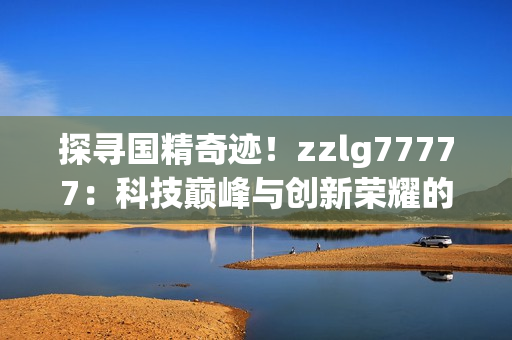 探寻国精奇迹！zzlg77777：科技巅峰与创新荣耀的结晶