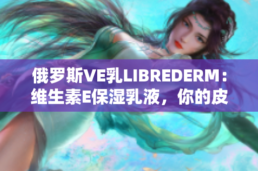 俄罗斯VE乳LIBREDERM：维生素E保湿乳液，你的皮肤最佳选择