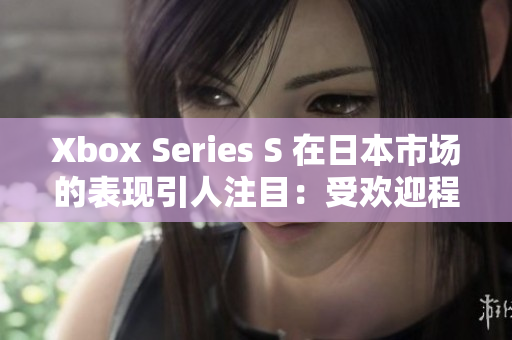 Xbox Series S 在日本市场的表现引人注目：受欢迎程度不断攀升