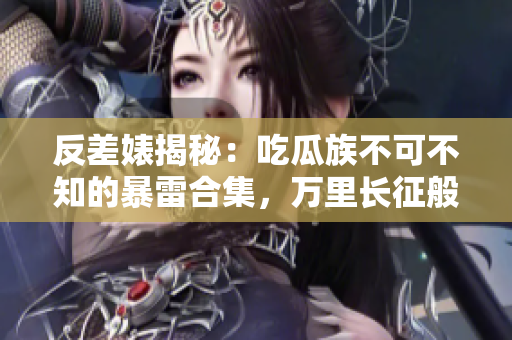 反差婊揭秘：吃瓜族不可不知的暴雷合集，万里长征般的黑料曝光！