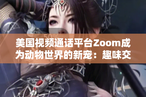 美国视频通话平台Zoom成为动物世界的新宠：趣味交流助力动物保护与救助