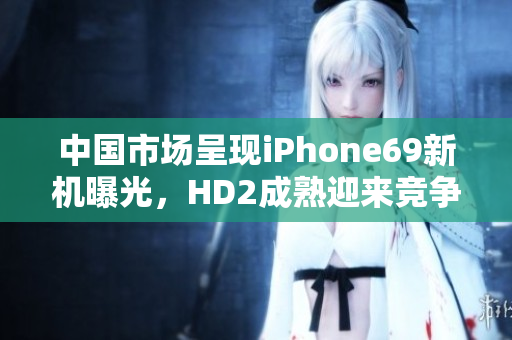 中国市场呈现iPhone69新机曝光，HD2成熟迎来竞争