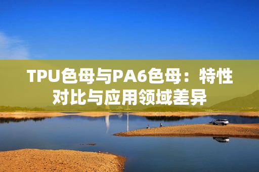 TPU色母与PA6色母：特性对比与应用领域差异