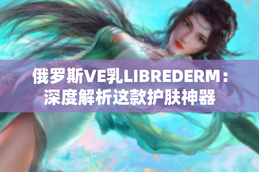 俄罗斯VE乳LIBREDERM：深度解析这款护肤神器