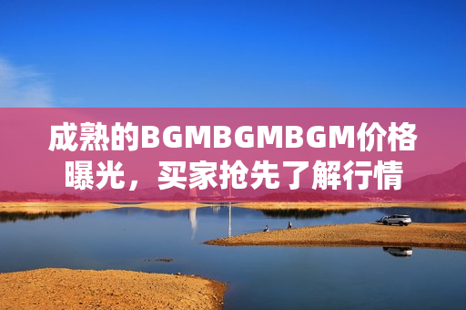 成熟的BGMBGMBGM价格曝光，买家抢先了解行情