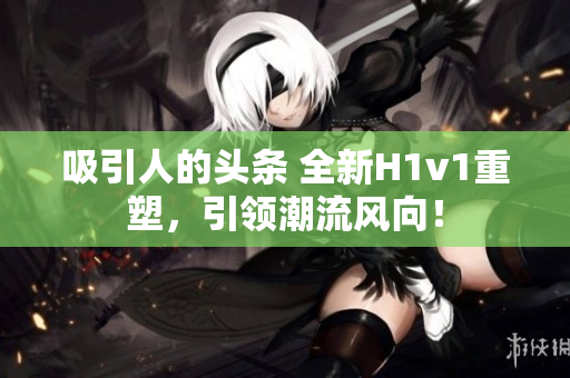 吸引人的头条 全新H1v1重塑，引领潮流风向！