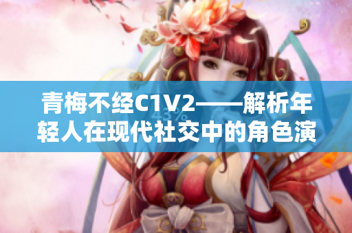 青梅不经C1V2——解析年轻人在现代社交中的角色演变