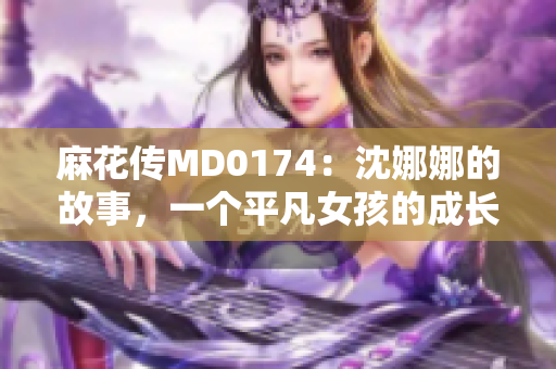 麻花传MD0174：沈娜娜的故事，一个平凡女孩的成长旅程