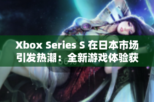 Xbox Series S 在日本市场引发热潮：全新游戏体验获得玩家喜爱