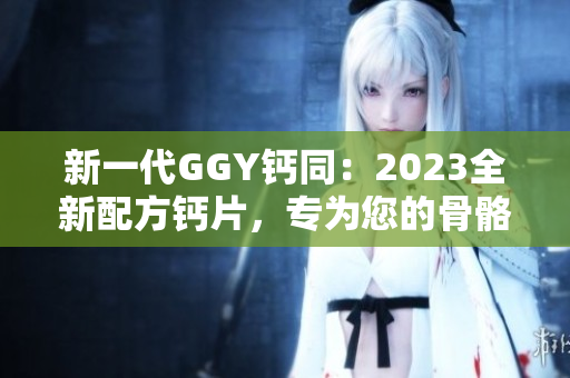 新一代GGY钙同：2023全新配方钙片，专为您的骨骼健康而设计