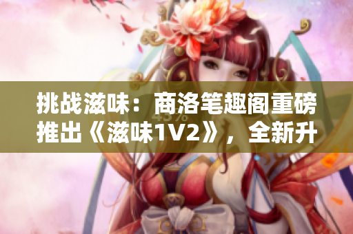 挑战滋味：商洛笔趣阁重磅推出《滋味1V2》，全新升级引领阅读潮流！