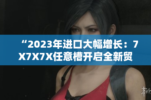 “2023年进口大幅增长：7X7X7X任意槽开启全新贸易格局”