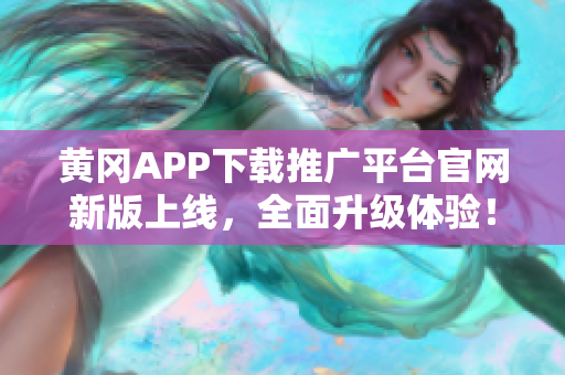 黄冈APP下载推广平台官网新版上线，全面升级体验！