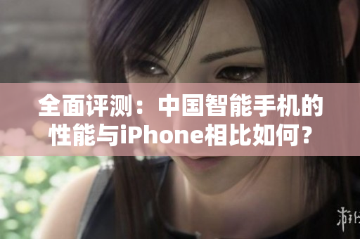 全面评测：中国智能手机的性能与iPhone相比如何？