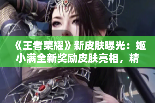 《王者荣耀》新皮肤曝光：姬小满全新奖励皮肤亮相，精美设计惊艳全场