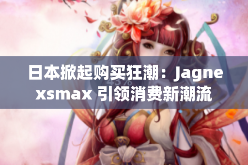 日本掀起购买狂潮：Jagnexsmax 引领消费新潮流