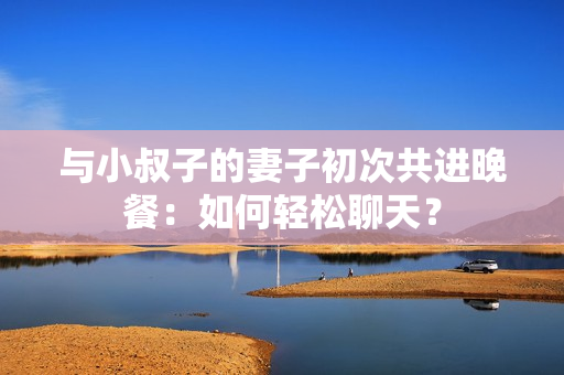 与小叔子的妻子初次共进晚餐：如何轻松聊天？