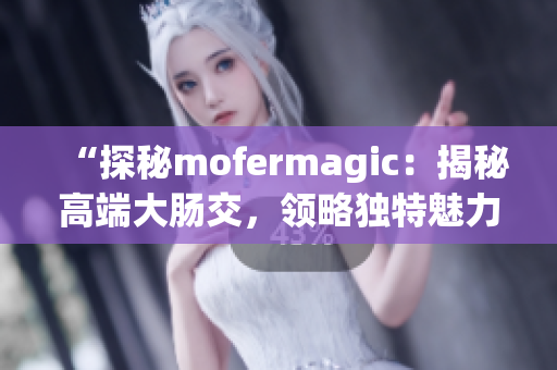 “探秘mofermagic：揭秘高端大肠交，领略独特魅力！”