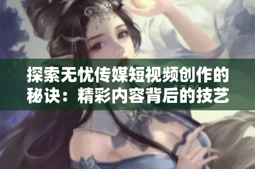 探索无忧传媒短视频创作的秘诀：精彩内容背后的技艺与策略